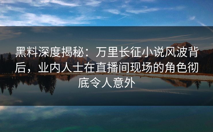 黑料深度揭秘：万里长征小说风波背后，业内人士在直播间现场的角色彻底令人意外