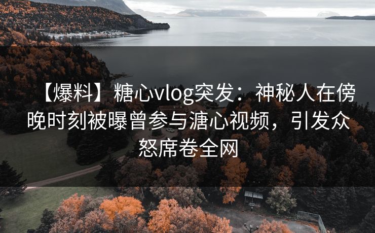【爆料】糖心vlog突发：神秘人在傍晚时刻被曝曾参与溏心视频，引发众怒席卷全网