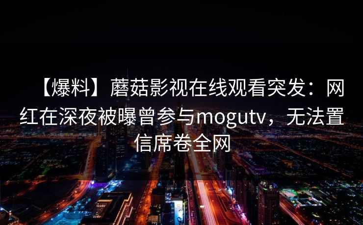 【爆料】蘑菇影视在线观看突发：网红在深夜被曝曾参与mogutv，无法置信席卷全网