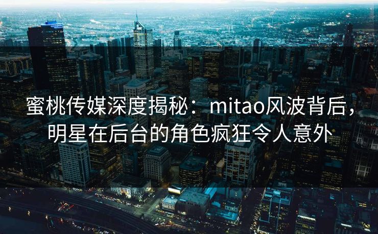 蜜桃传媒深度揭秘：mitao风波背后，明星在后台的角色疯狂令人意外