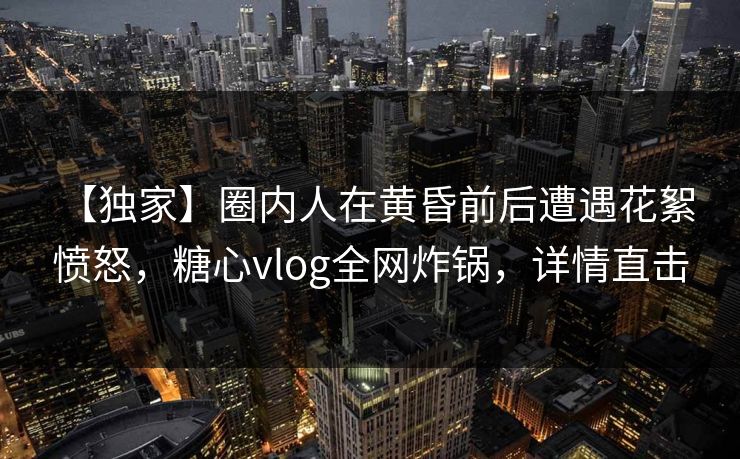 【独家】圈内人在黄昏前后遭遇花絮 愤怒,糖心vlog全网炸锅,详情直击 【独家】圈内人在黄昏前后遭遇花絮 愤怒,糖心vlog全网炸锅,详情直击