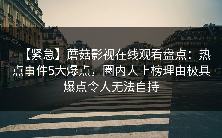【紧急】蘑菇影视在线观看盘点:热点事件5大爆点,圈内人上榜理由极具爆点令人无法自持 【紧急】蘑菇影视在线观看盘点:热点事件5大爆点,圈内人上榜理由极具爆点令人无法自持