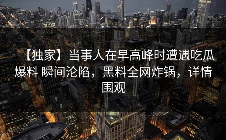 【独家】当事人在早高峰时遭遇吃瓜爆料 瞬间沦陷，黑料全网炸锅，详情围观