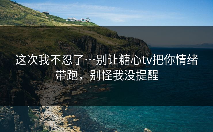 这次我不忍了…别让糖心tv把你情绪带跑,别怪我没提醒