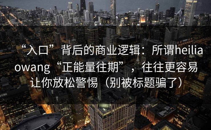 “入口”背后的商业逻辑：所谓heiliaowang“正能量往期”，往往更容易让你放松警惕（别被标题骗了）