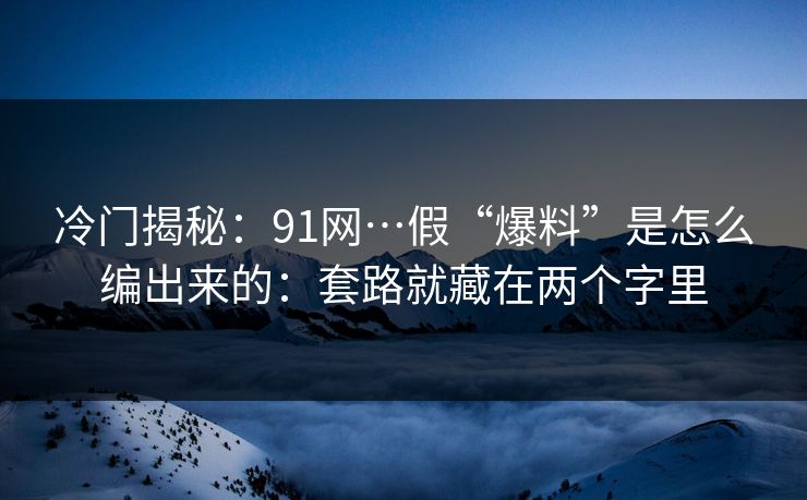 冷门揭秘：91网…假“爆料”是怎么编出来的：套路就藏在两个字里