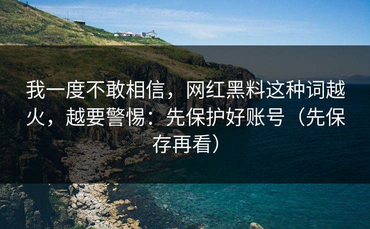 我一度不敢相信，网红黑料这种词越火，越要警惕：先保护好账号（先保存再看）