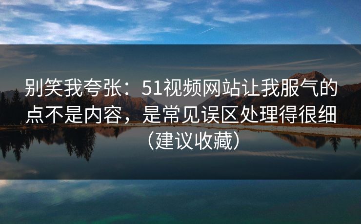 别笑我夸张：51视频网站让我服气的点不是内容，是常见误区处理得很细（建议收藏）