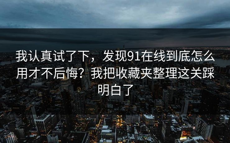 我认真试了下，发现91在线到底怎么用才不后悔？我把收藏夹整理这关踩明白了