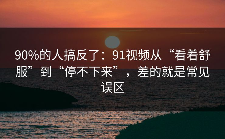 90%的人搞反了:91视频从“看着舒服”到“停不下来”,差的就是常见误区 90%的人搞反了:91视频从“看着舒服”到“停不下来”,差的就是常见误区