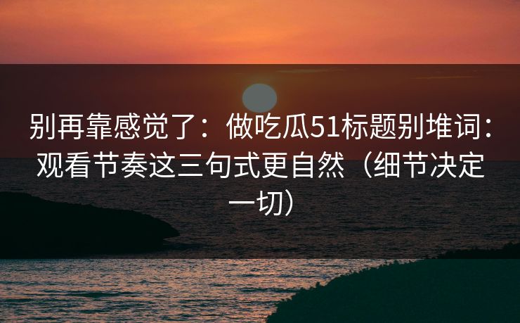 别再靠感觉了：做吃瓜51标题别堆词：观看节奏这三句式更自然（细节决定一切）