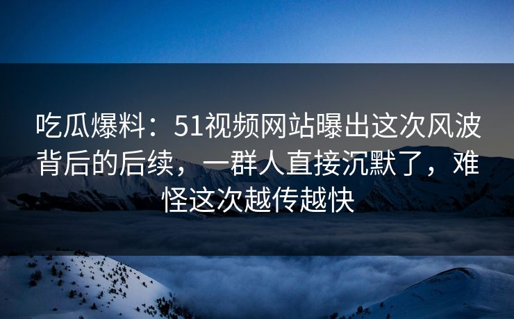 吃瓜爆料：51视频网站曝出这次风波背后的后续，一群人直接沉默了，难怪这次越传越快