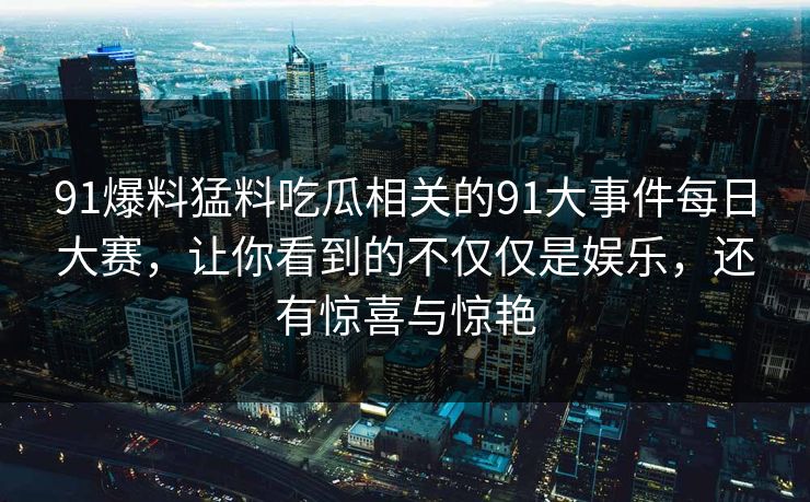 91爆料猛料吃瓜相关的91大事件每日大赛，让你看到的不仅仅是娱乐，还有惊喜与惊艳